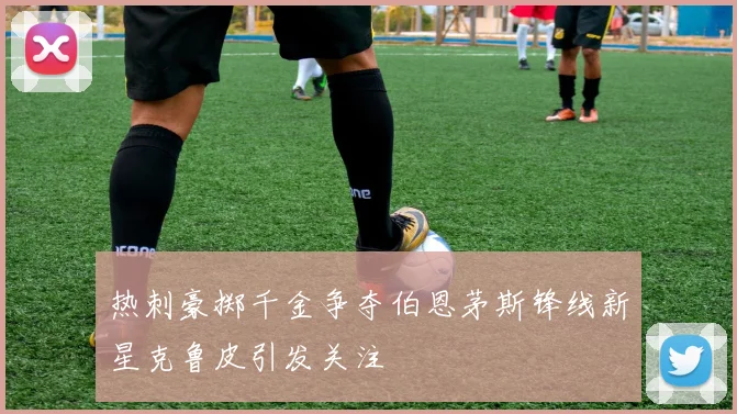 热刺豪掷千金争夺伯恩茅斯锋线新星克鲁皮引发关注