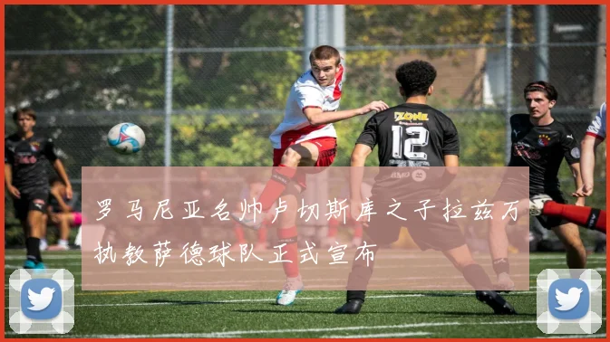 罗马尼亚名帅卢切斯库之子拉兹万执教萨德球队正式宣布