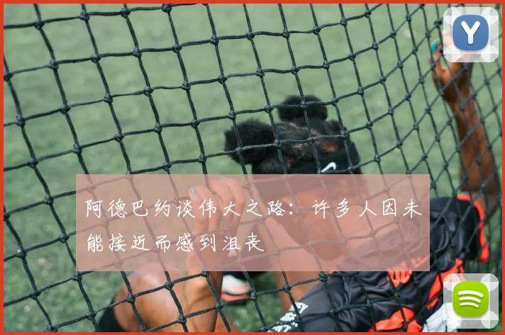 阿德巴约谈伟大之路：许多人因未能接近而感到沮丧