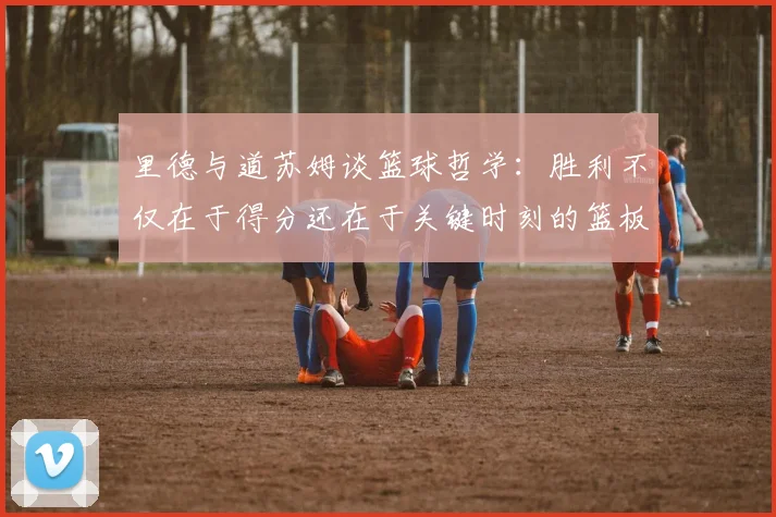 里德与道苏姆谈篮球哲学：胜利不仅在于得分还在于关键时刻的篮板球