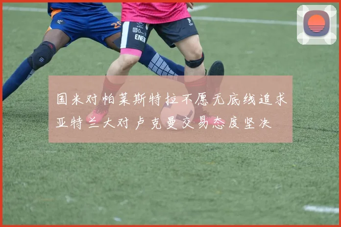 国米对帕莱斯特拉不愿无底线追求亚特兰大对卢克曼交易态度坚决