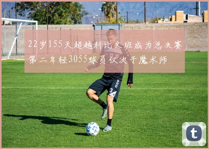22岁155天超越科比文班成为总决赛第二年轻3055球员仅次于魔术师