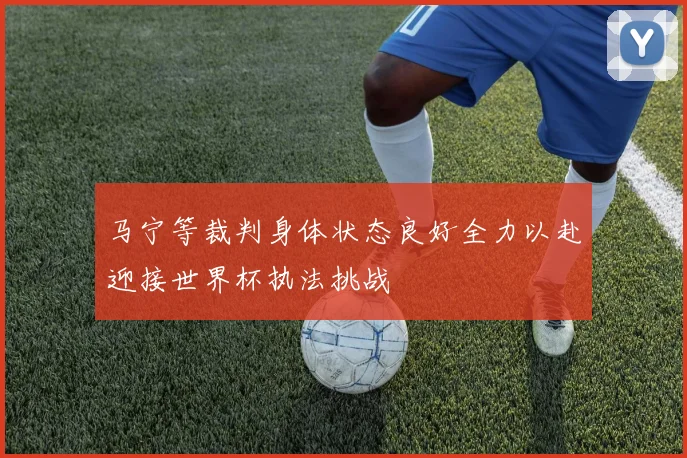 马宁等裁判身体状态良好全力以赴迎接世界杯执法挑战