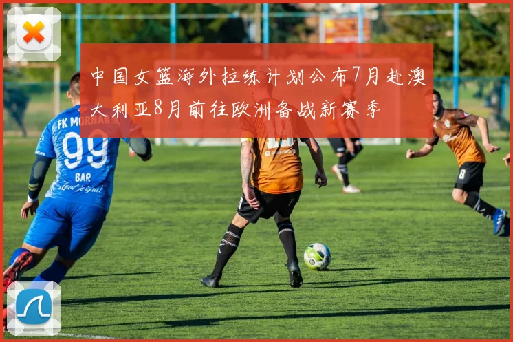 中国女篮海外拉练计划公布7月赴澳大利亚8月前往欧洲备战新赛季