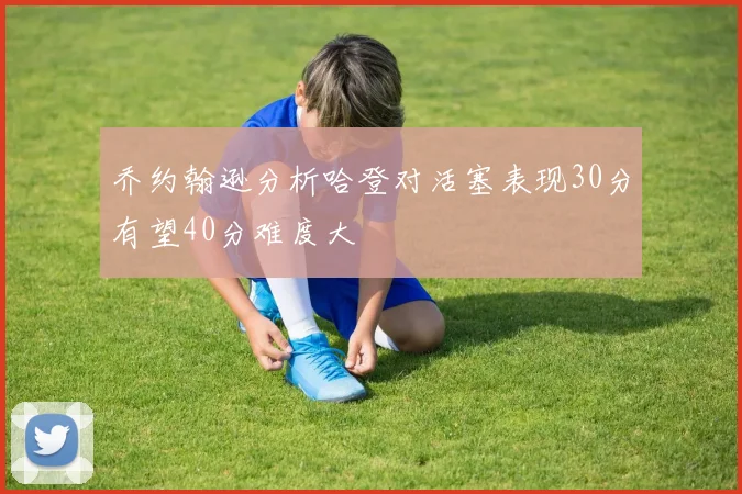 乔约翰逊分析哈登对活塞表现30分有望40分难度大