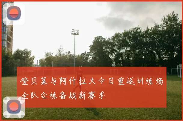 登贝莱与阿什拉夫今日重返训练场全队合练备战新赛季