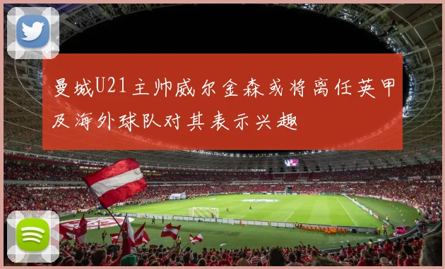 曼城U21主帅威尔金森或将离任英甲及海外球队对其表示兴趣