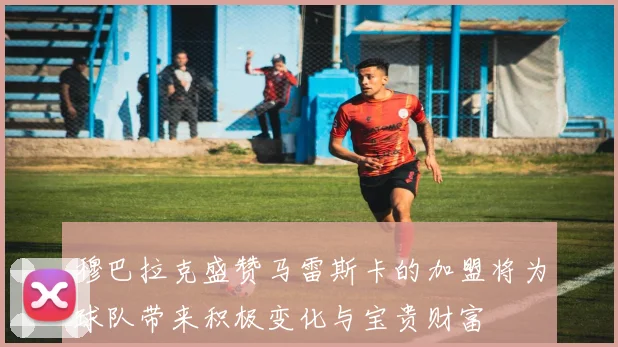 穆巴拉克盛赞马雷斯卡的加盟将为球队带来积极变化与宝贵财富