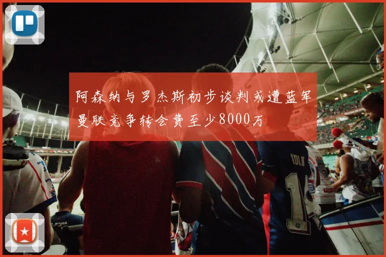 阿森纳与罗杰斯初步谈判或遭蓝军曼联竞争转会费至少8000万