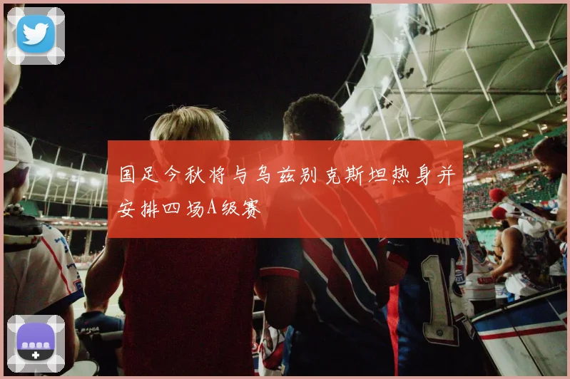 国足今秋将与乌兹别克斯坦热身并安排四场A级赛