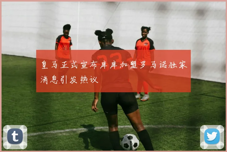 皇马正式宣布库库加盟罗马诺独家消息引发热议