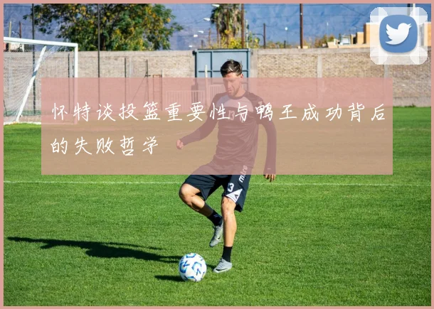 怀特谈投篮重要性与鸭王成功背后的失败哲学