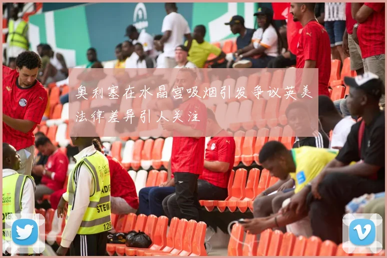 奥利塞在水晶宫吸烟引发争议英美法律差异引人关注