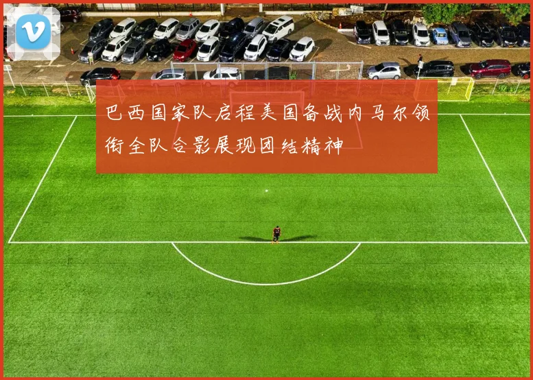 巴西国家队启程美国备战内马尔领衔全队合影展现团结精神